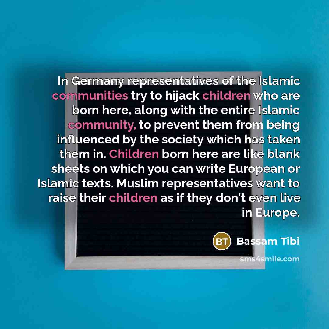 “In Germany representatives of the Islamic communities try to hijack children who are born here, along with the entire Islamic community, to prevent them from being influenced by the society which has taken them in. Children born here are like blank sheets on which you can write European or Islamic…” quote by Bassam Tibi
