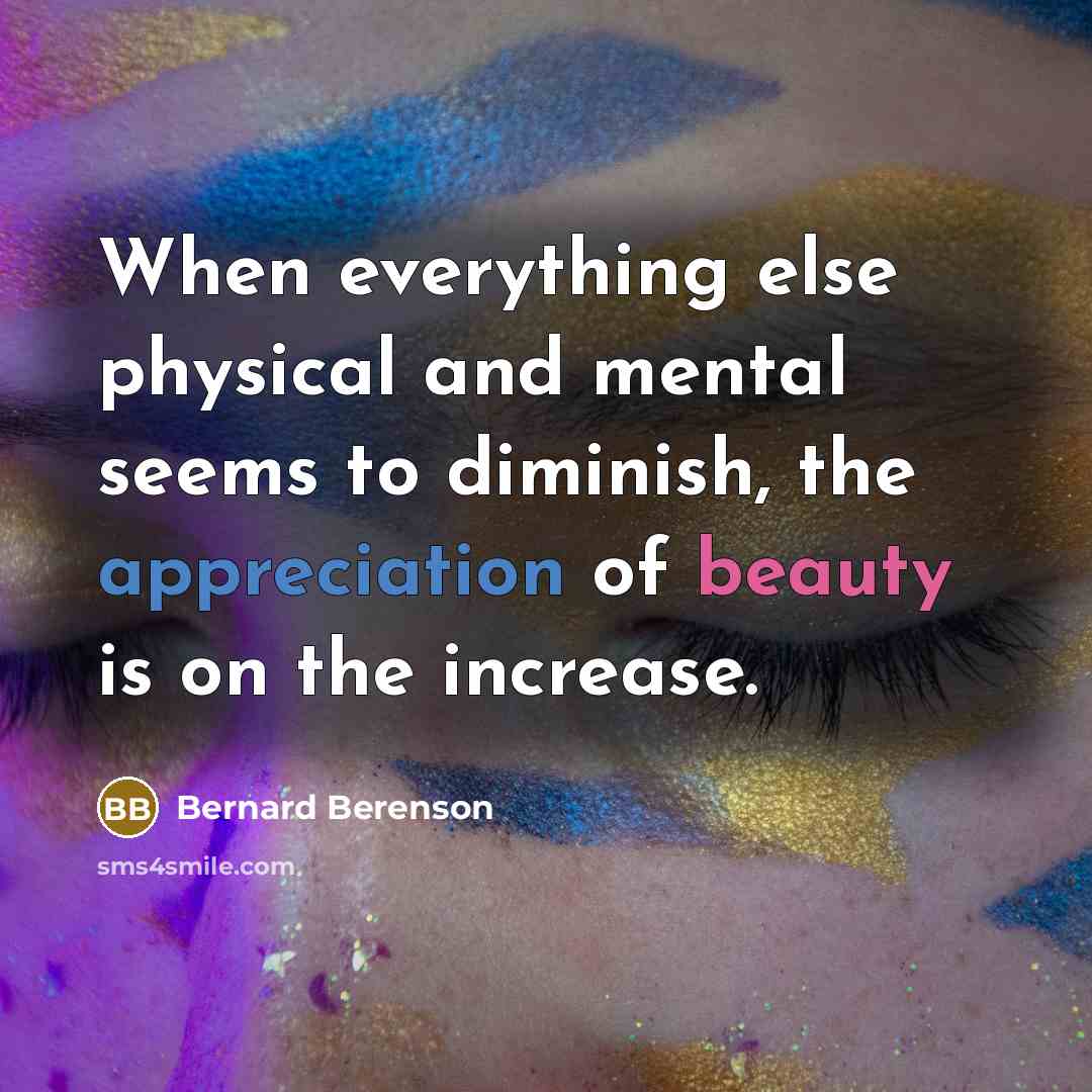“When everything else physical and mental seems to diminish, the appreciation of beauty is on the increase.” quote by Bernard Berenson