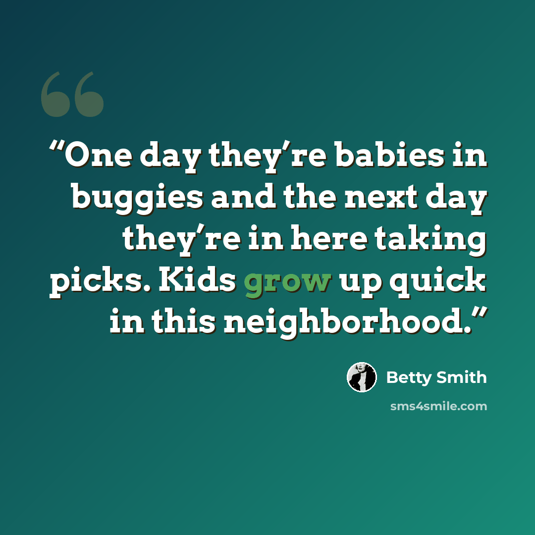 “One day they’re babies in buggies and the next day they’re in here taking picks. Kids grow up quick in this neighborhood.” quote by Betty Smith