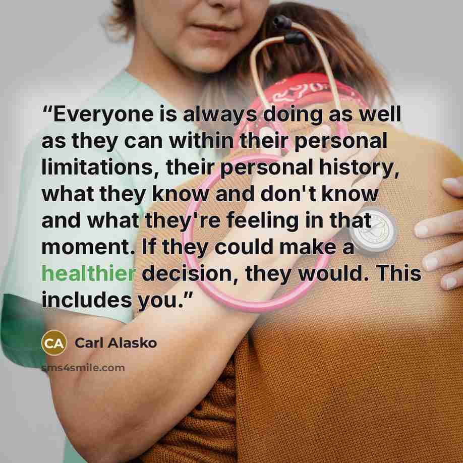 “Everyone is always doing as well as they can within their personal limitations, their personal history, what they know and don't know and what they're feeling in that moment. If they could make a healthier decision, they would. This includes you.” quote by Carl Alasko