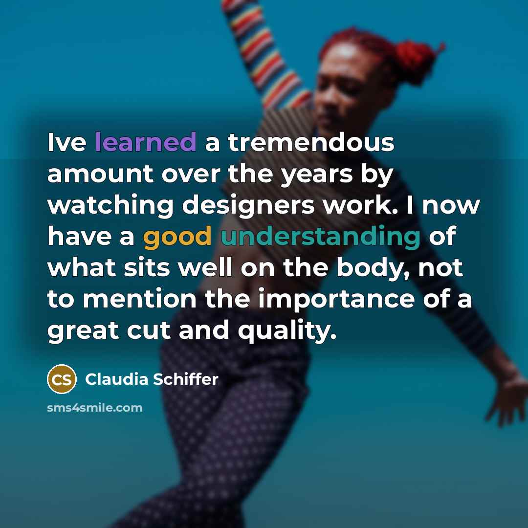 “Ive learned a tremendous amount over the years by watching designers work. I now have a good understanding of what sits well on the body, not to mention the importance of a great cut and quality.” quote by Claudia Schiffer