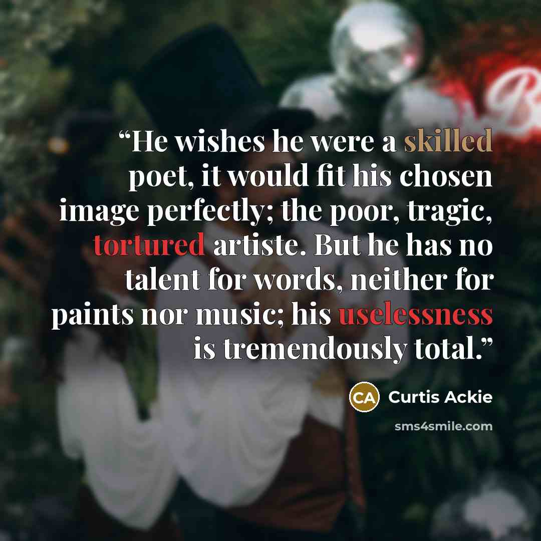 “He wishes he were a skilled poet, it would fit his chosen image perfectly; the poor, tragic, tortured artiste. But he has no talent for words, neither for paints nor music; his uselessness is tremendously total.” quote by Curtis Ackie
