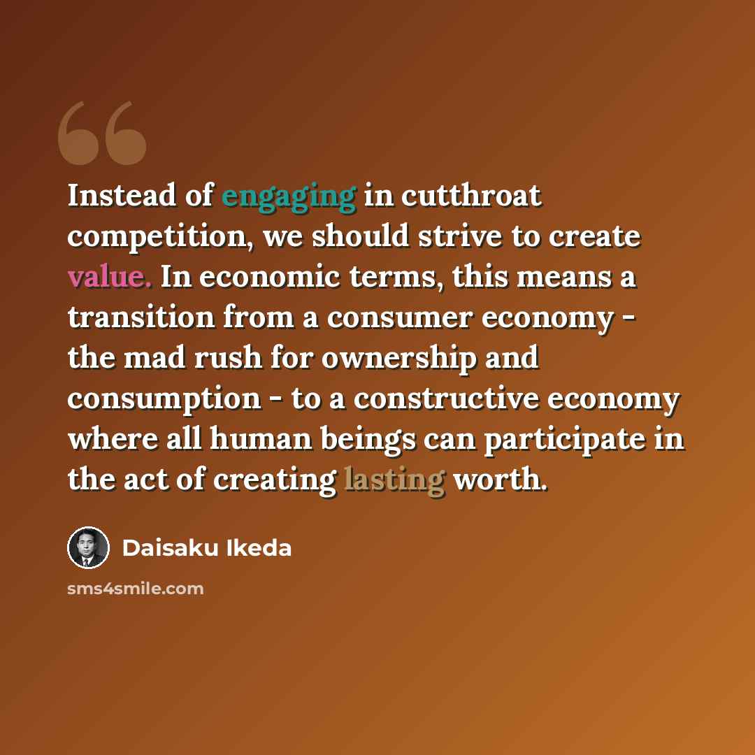 “Instead of engaging in cutthroat competition, we should strive to create value. In economic terms, this means a transition from a consumer economy - the mad rush for ownership and consumption - to a constructive economy where all human beings can participate in the act of creating lasting worth.” quote by Daisaku Ikeda
