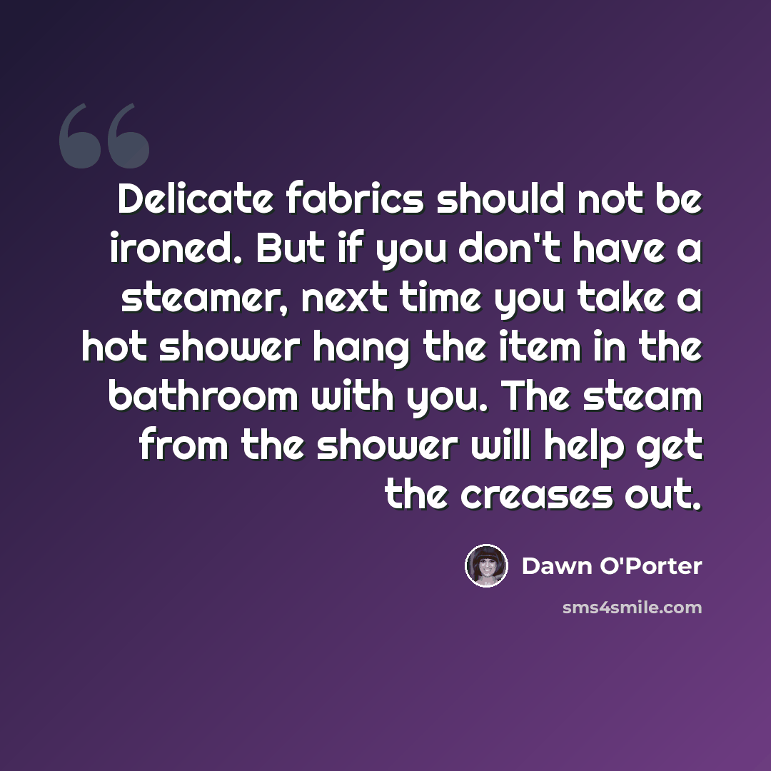 “Delicate fabrics should not be ironed. But if you don't have a steamer, next time you take a hot shower hang the item in the bathroom with you. The steam from the shower will help get the creases out.” quote by Dawn O'Porter
