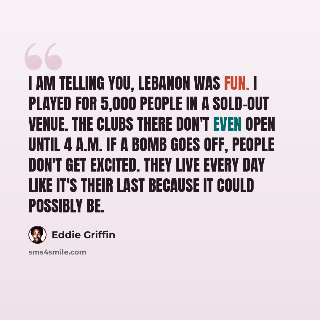 “I am telling you, Lebanon was fun. I played for 5,000 people in a sold-out venue. The clubs there don't even open until 4 A.M. If a bomb goes off, people don't get excited. They live every day like it's their last because it could possibly be.” quote by Eddie Griffin