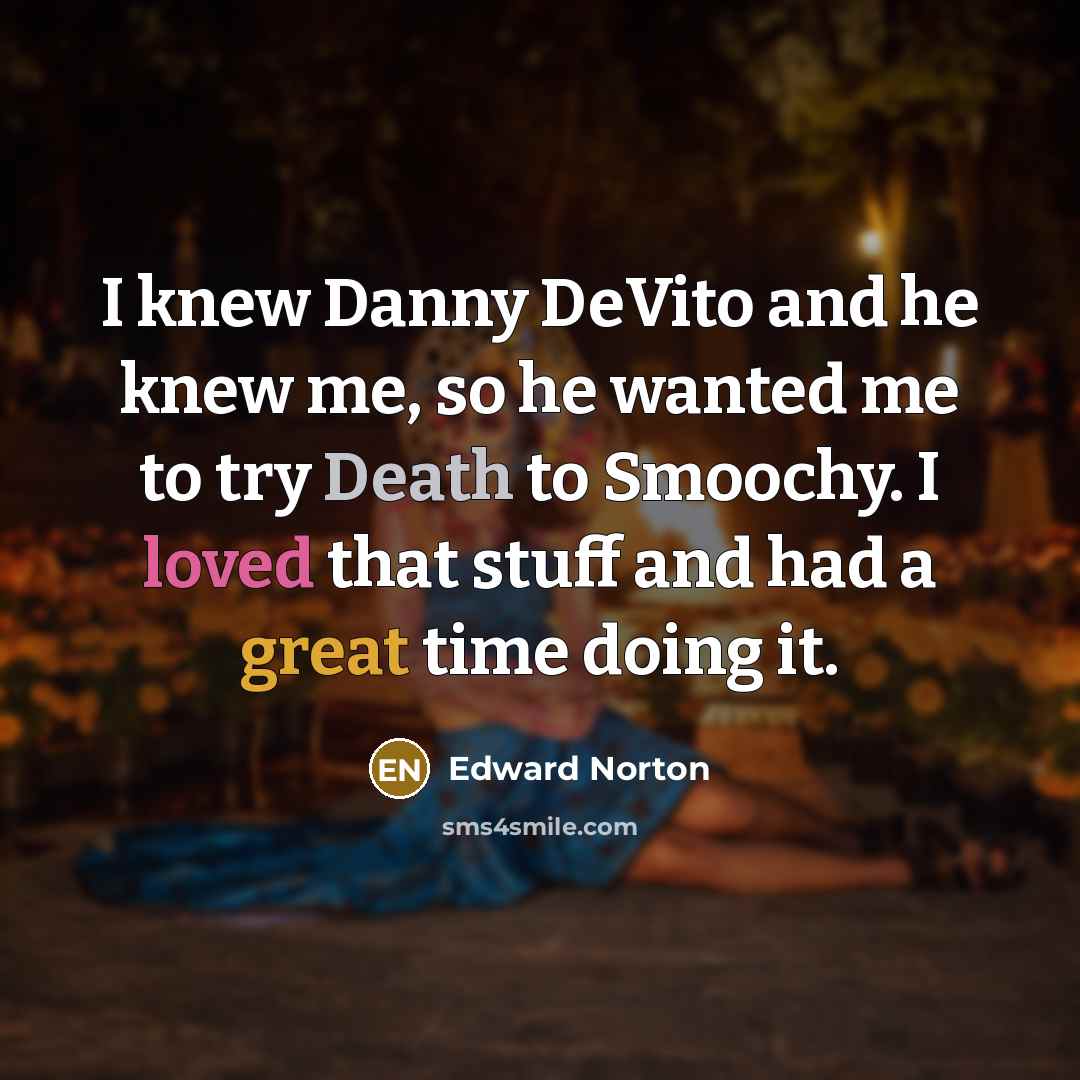 “I knew Danny DeVito and he knew me, so he wanted me to try Death to Smoochy. I loved that stuff and had a great time doing it.” quote by Edward Norton