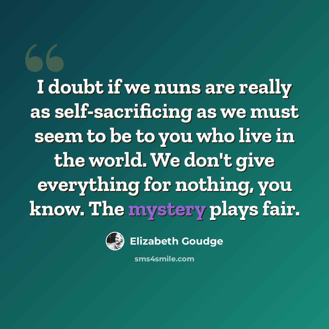 “I doubt if we nuns are really as self-sacrificing as we must seem to be to you who live in the world. We don't give everything for nothing, you know. The mystery plays fair.” quote by Elizabeth Goudge