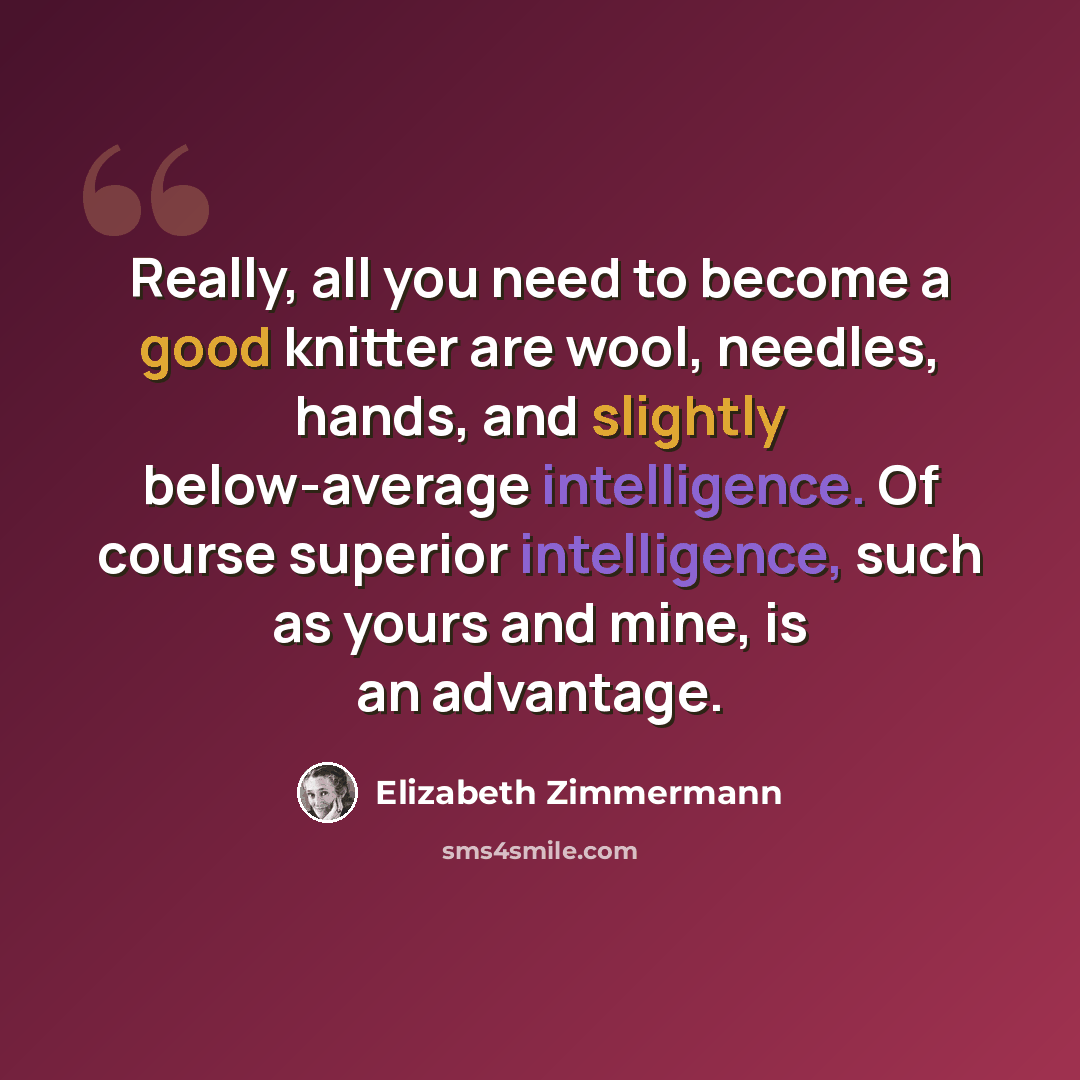 “Really, all you need to become a good knitter are wool, needles, hands, and slightly below-average intelligence. Of course superior intelligence, such as yours and mine, is an advantage.” quote by Elizabeth Zimmermann