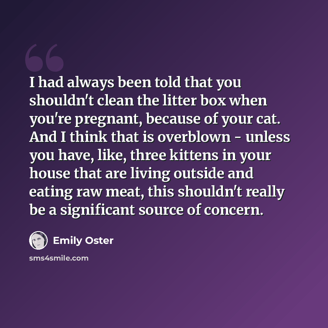 “I had always been told that you shouldn't clean the litter box when you're pregnant, because of your cat. And I think that is overblown - unless you have, like, three kittens in your house that are living outside and eating raw meat, this shouldn't really be a significant source of concern.” quote by Emily Oster