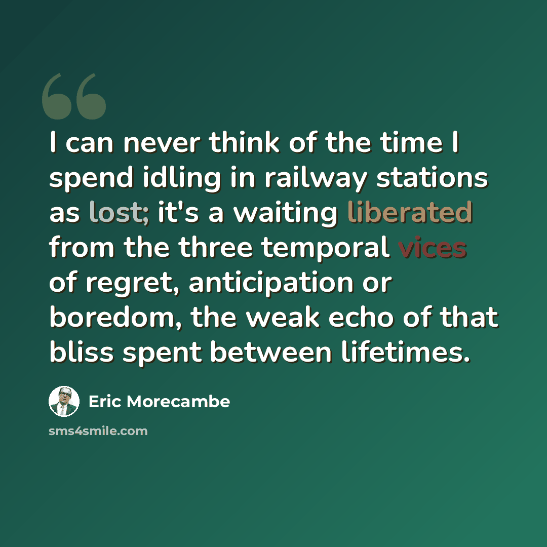 “I can never think of the time I spend idling in railway stations as lost; it's a waiting liberated from the three temporal vices of regret, anticipation or boredom, the weak echo of that bliss spent between lifetimes.” quote by Eric Morecambe