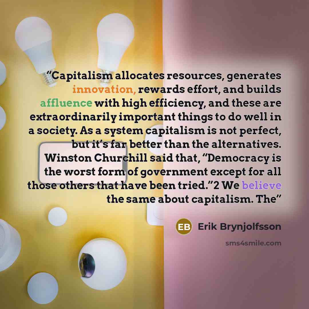 “Capitalism allocates resources, generates innovation, rewards effort, and builds affluence with high efficiency, and these are extraordinarily important things to do well in a society. As a system capitalism is not perfect, but it’s far better than the alternatives. Winston Churchill said that…” quote by Erik Brynjolfsson
