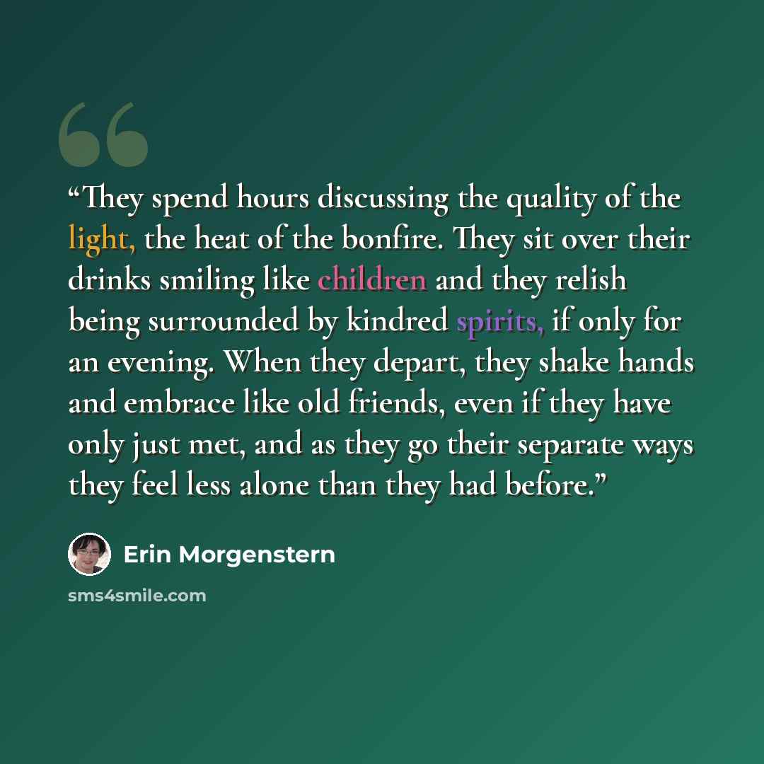 “They spend hours discussing the quality of the light, the heat of the bonfire. They sit over their drinks smiling like children and they relish being surrounded by kindred spirits, if only for an evening. When they depart, they shake hands and embrace like old friends, even if they have only just…” quote by Erin Morgenstern
