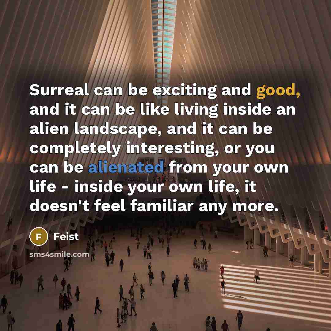 “Surreal can be exciting and good, and it can be like living inside an alien landscape, and it can be completely interesting, or you can be alienated from your own life - inside your own life, it doesn't feel familiar any more.” quote by Feist