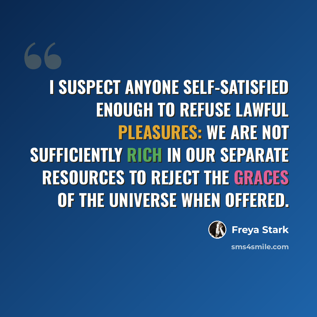 “I suspect anyone self-satisfied enough to refuse lawful pleasures: we are not sufficiently rich in our separate resources to reject the graces of the universe when offered.” quote by Freya Stark