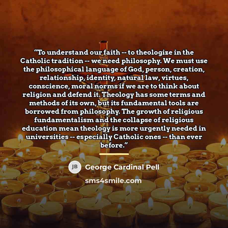 “To understand our faith -- to theologize in the Catholic tradition -- we need philosophy. We must use the philosophical language of God, person, creation, relationship, identity, natural law, virtues, conscience, moral norms if we are to think about religion and defend it. Theology has some terms…” quote by George Cardinal Pell