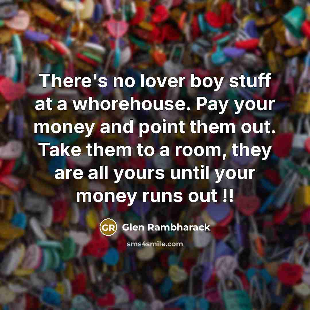 “There's no lover boy stuff at a whorehouse. Pay your money and point them out. Take them to a room, they are all yours until your money runs out !!” quote by Glen Rambharack