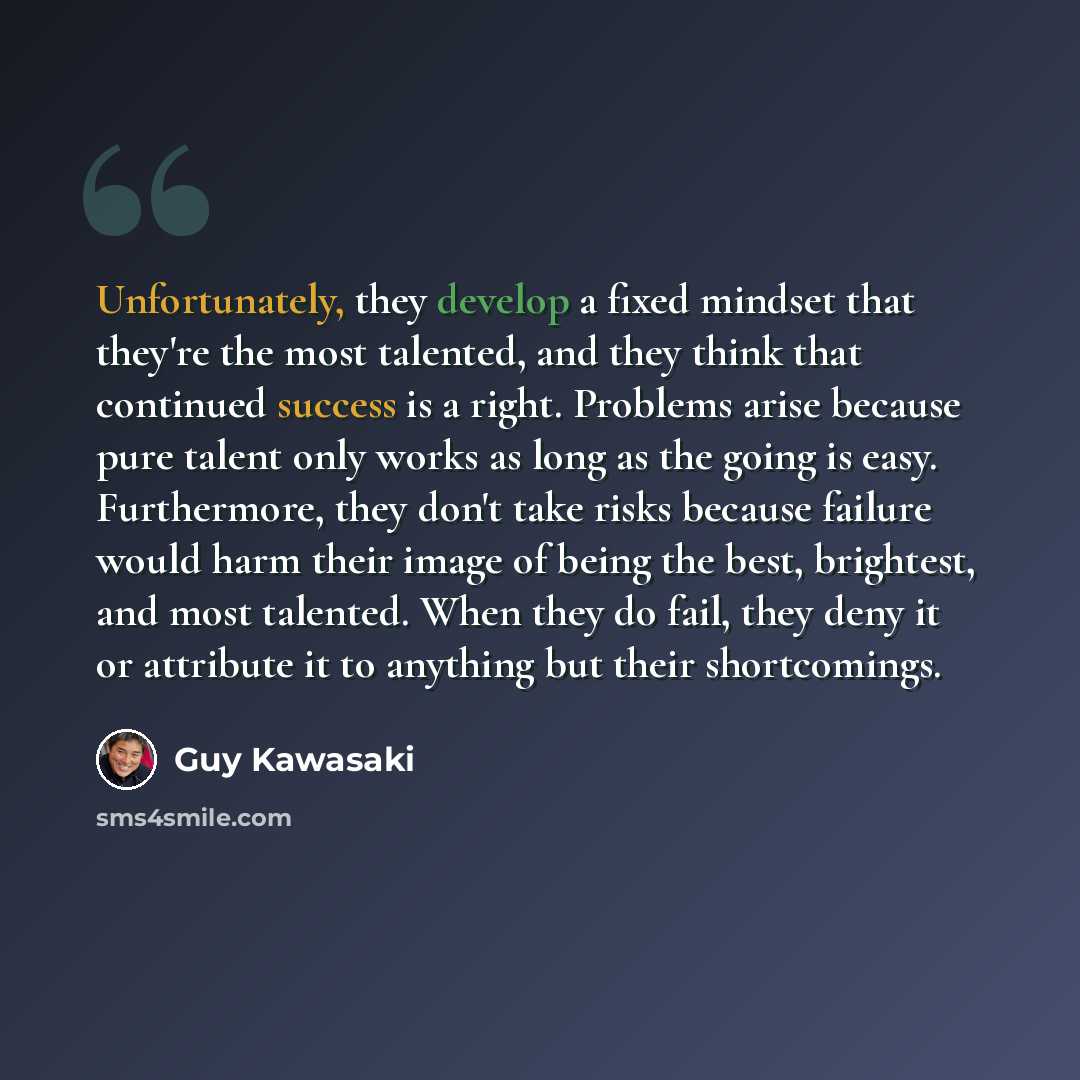 “Unfortunately, they develop a fixed mindset that they're the most talented, and they think that continued success is a right. Problems arise because pure talent only works as long as the going is easy. Furthermore, they don't take risks because failure would harm their image of being the best…” quote by Guy Kawasaki