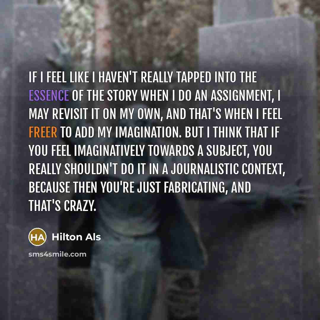 “If I feel like I haven't really tapped into the essence of the story when I do an assignment, I may revisit it on my own, and that's when I feel freer to add my imagination. But I think that if you feel imaginatively towards a subject, you really shouldn't do it in a journalistic context, because…” quote by Hilton Als