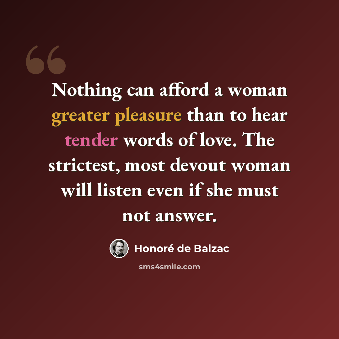 “Nothing can afford a woman greater pleasure than to hear tender words of love. The strictest, most devout woman will listen even if she must not answer.” quote by Honore de Balzac