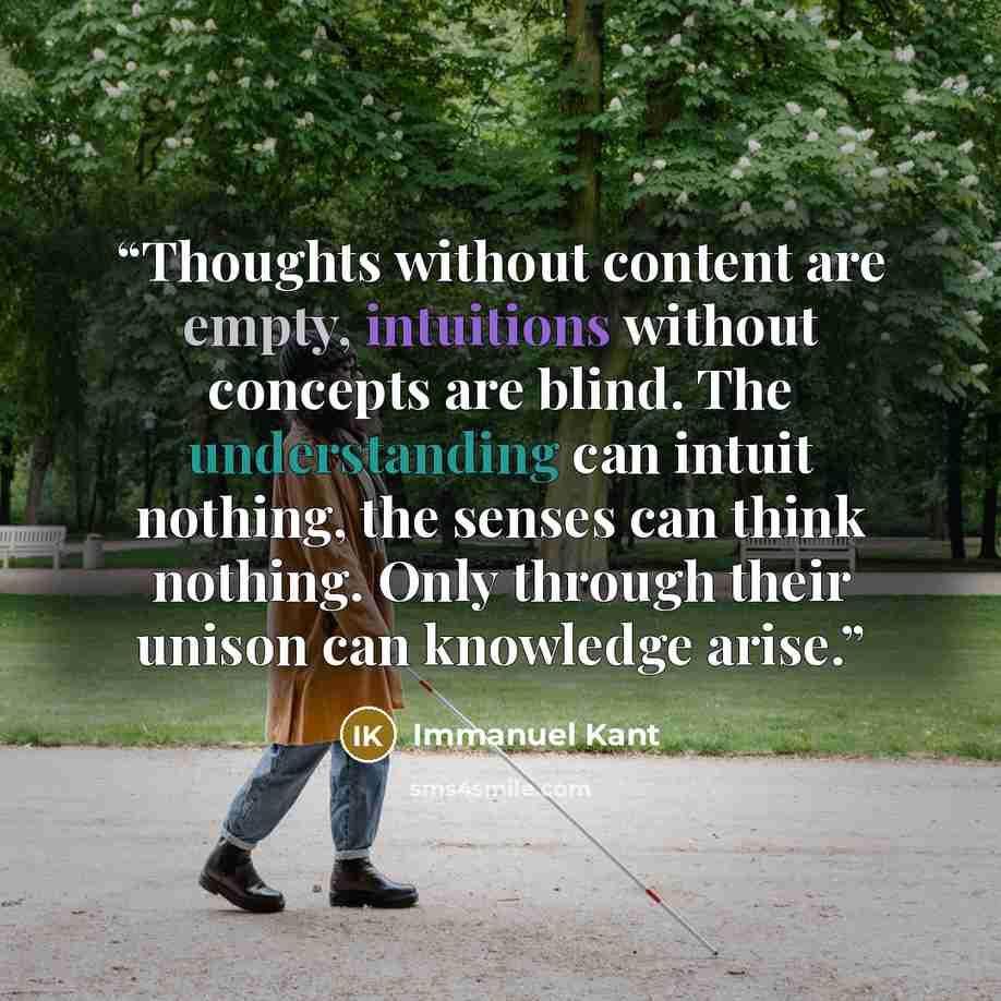 “Thoughts without content are empty, intuitions without concepts are blind. The understanding can intuit nothing, the senses can think nothing. Only through their unison can knowledge arise.” quote by Immanuel Kant