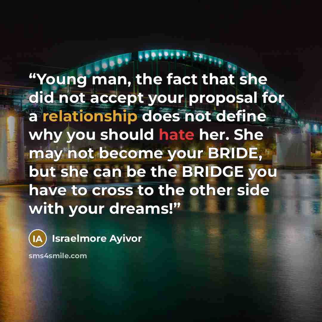 “Young man, the fact that she did not accept your proposal for a relationship does not define why you should hate her. She may not become your BRIDE, but she can be the BRIDGE you have to cross to the other side with your dreams!” quote by Israelmore Ayivor