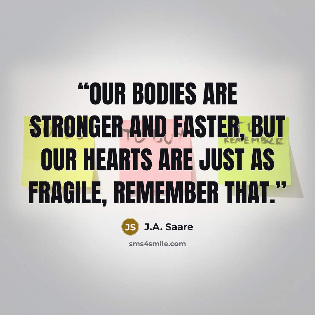 “Our bodies are stronger and faster, but our hearts are just as fragile, remember that.” quote by J.A. Saare