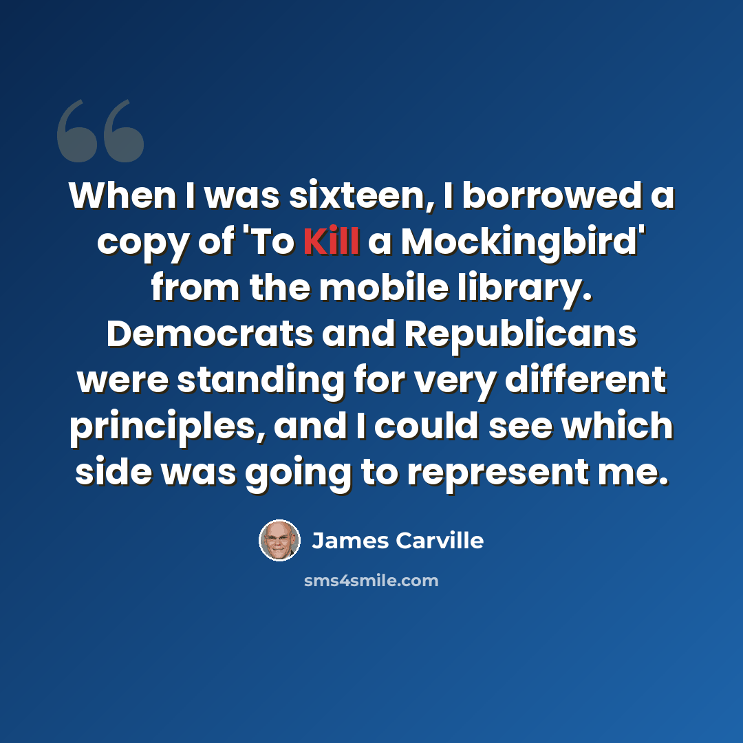 “When I was sixteen, I borrowed a copy of 'To Kill a Mockingbird' from the mobile library. Democrats and Republicans were standing for very different principles, and I could see which side was going to represent me.” quote by James Carville