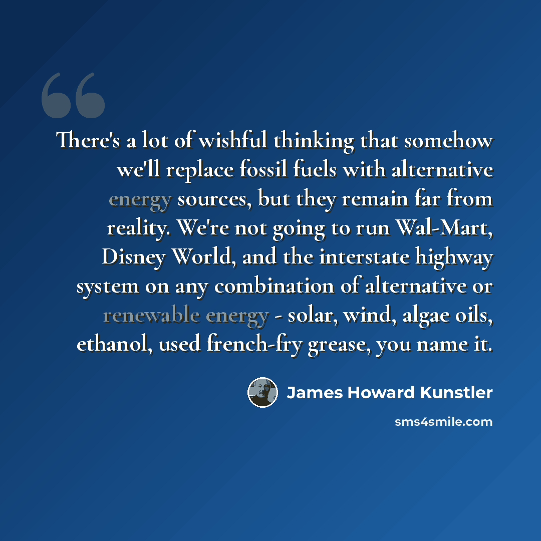 “There's a lot of wishful thinking that somehow we'll replace fossil fuels with alternative energy sources, but they remain far from reality. We're not going to run Wal-Mart, Disney World, and the interstate highway system on any combination of alternative or renewable energy - solar, wind, algae…” quote by James Howard Kunstler