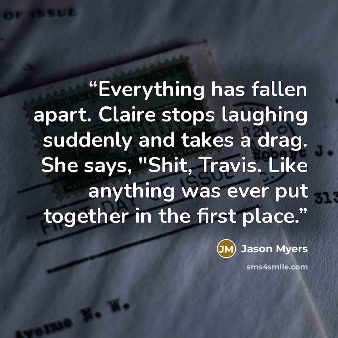 “Everything has fallen apart. Claire stops laughing suddenly and takes a drag. She says, "Shit, Travis. Like anything was ever put together in the first place.” quote by Jason Myers