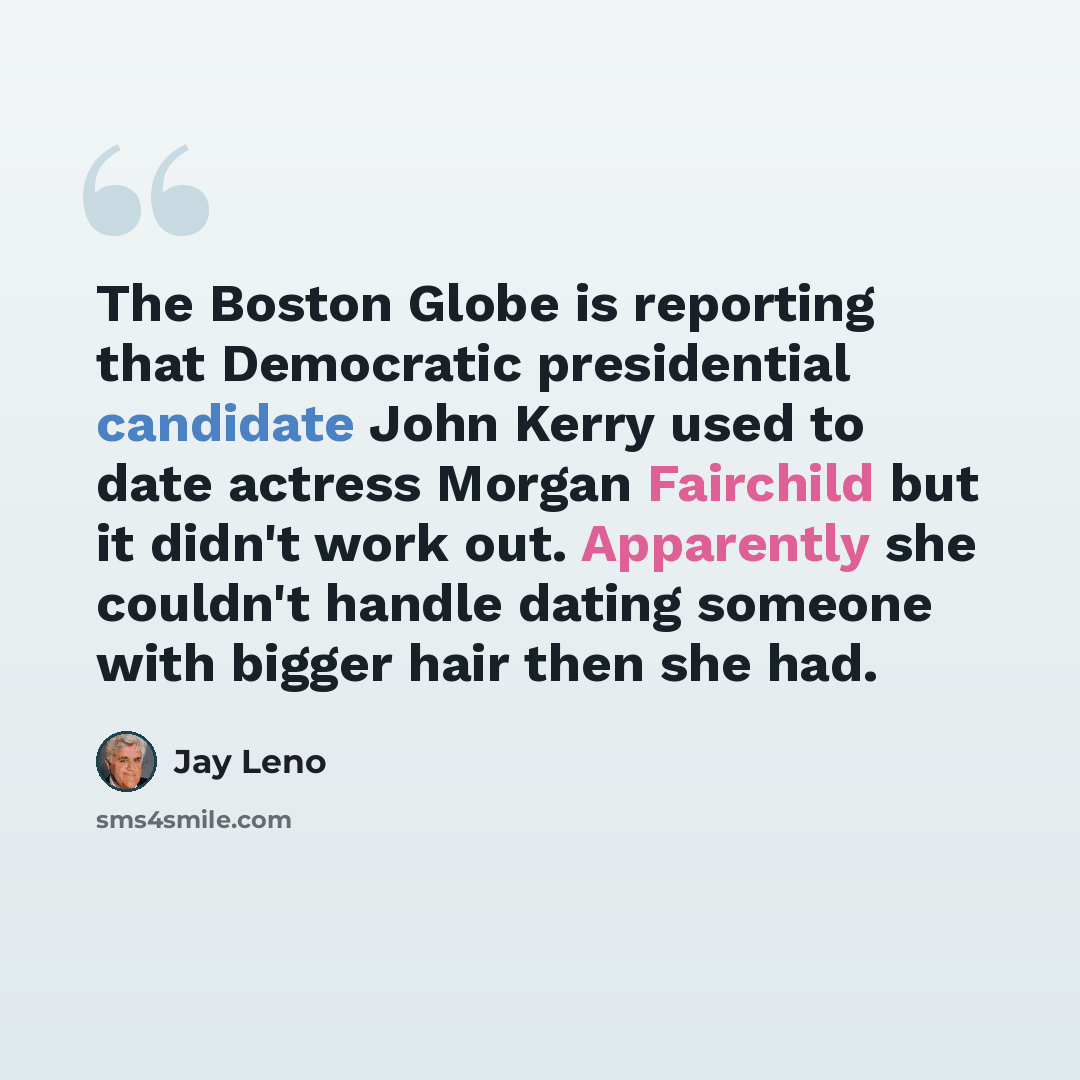 “The Boston Globe is reporting that Democratic presidential candidate John Kerry used to date actress Morgan Fairchild but it didn't work out. Apparently she couldn't handle dating someone with bigger hair then she had.” quote by Jay Leno