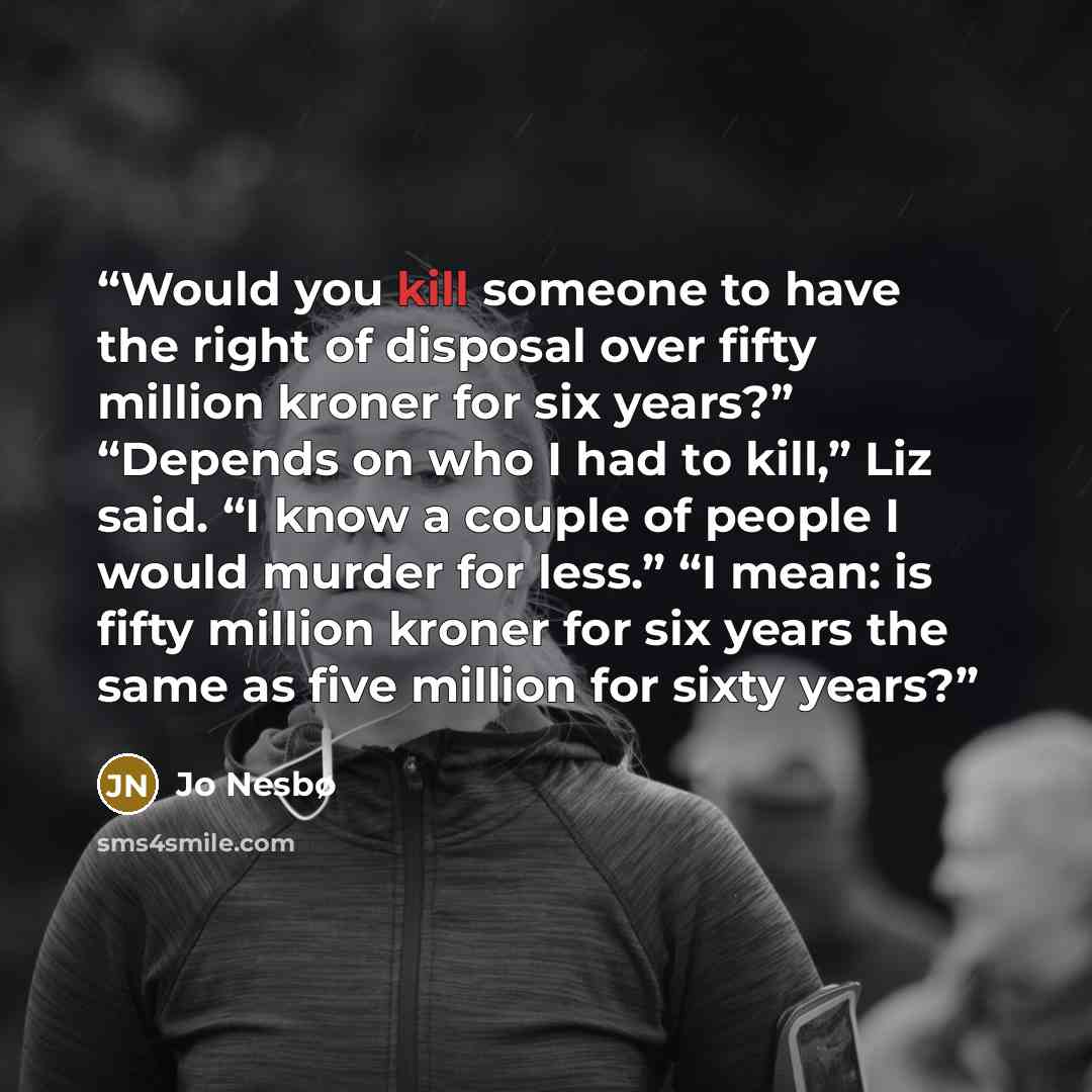 “Would you kill someone to have the right of disposal over fifty million kroner for six years?” “Depends on who I had to kill,” Liz said. “I know a couple of people I would murder for less.” “I mean: is fifty million kroner for six years the same as five million for sixty years?” quote by Jo Nesbø
