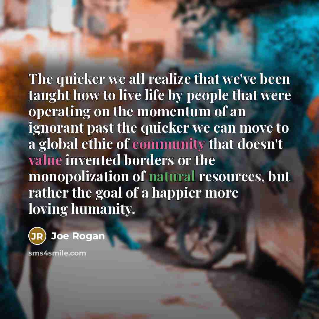 “The quicker we all realize that we've been taught how to live life by people that were operating on the momentum of an ignorant past the quicker we can move to a global ethic of community that doesn't value invented borders or the monopolization of natural resources, but rather the goal of a…” quote by Joe Rogan