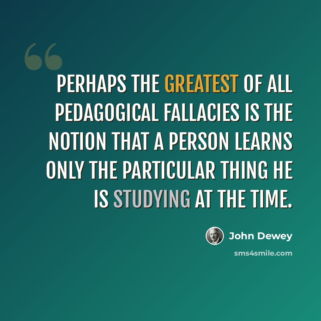 “Perhaps the greatest of all pedagogical fallacies is the notion that a person learns only the particular thing he is studying at the time.” quote by John Dewey
