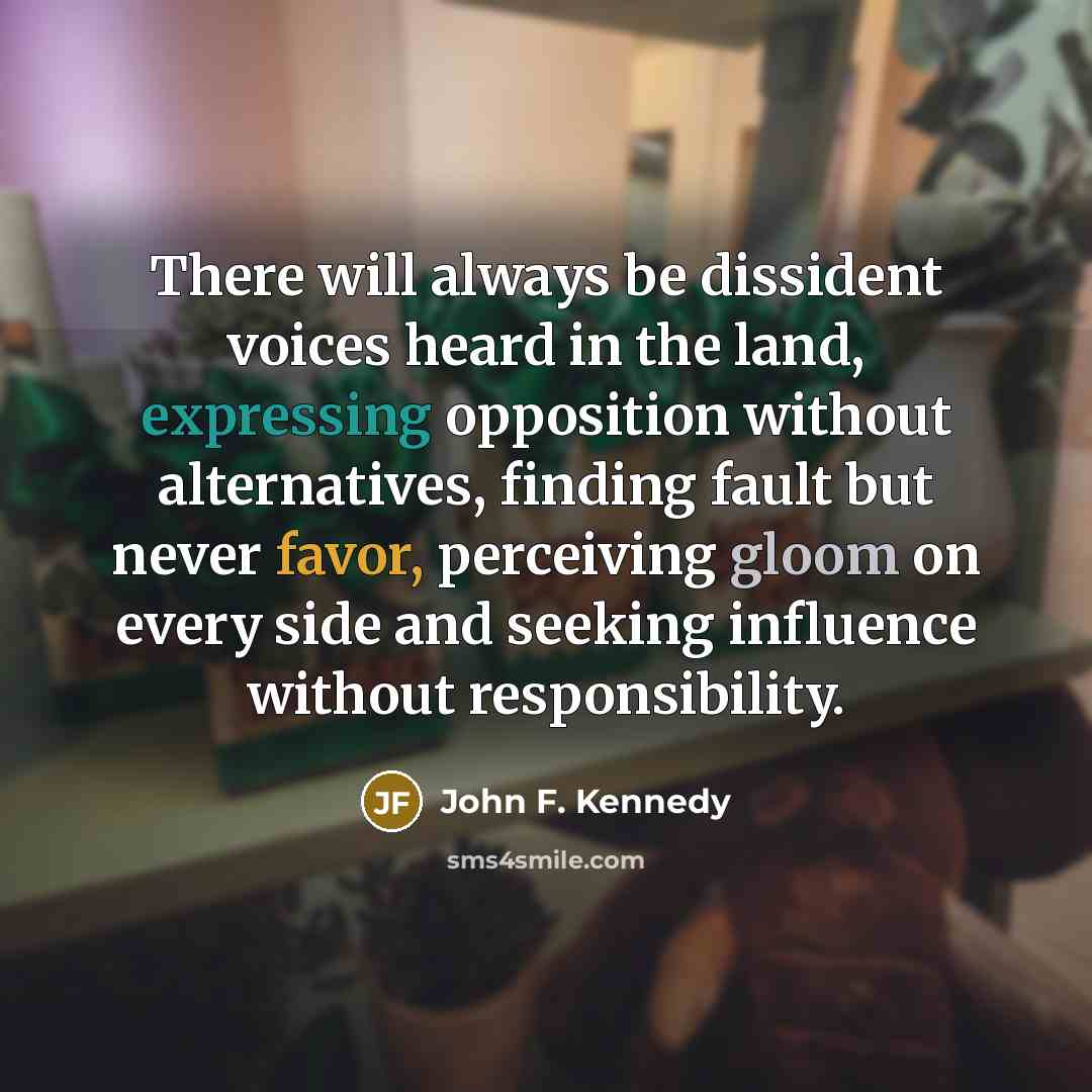 “There will always be dissident voices heard in the land, expressing opposition without alternatives, finding fault but never favor, perceiving gloom on every side and seeking influence without responsibility.” quote by John F. Kennedy