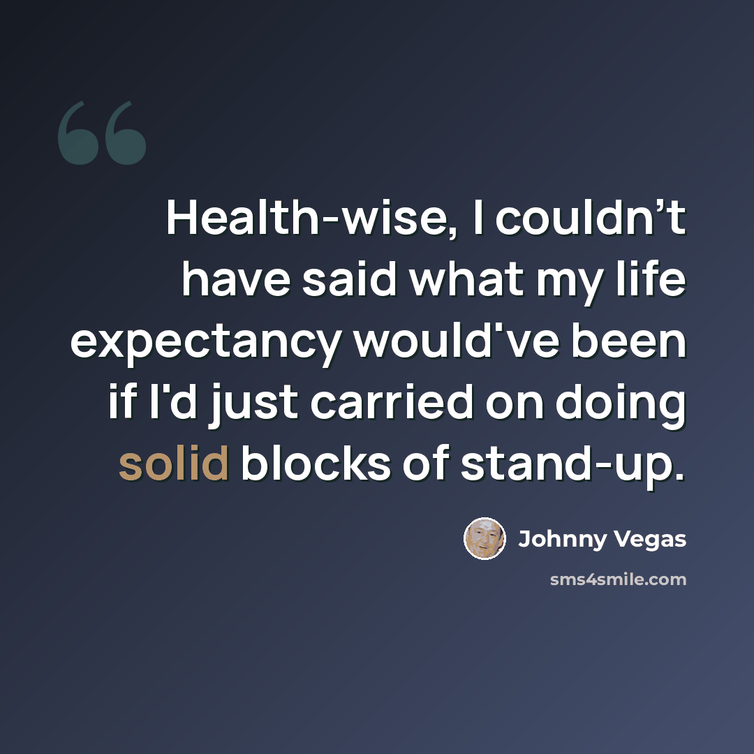 “Health-wise, I couldn't have said what my life expectancy would've been if I'd just carried on doing solid blocks of stand-up.” quote by Johnny Vegas