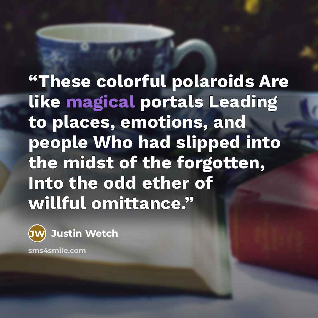 “These colorful polaroids Are like magical portals Leading to places, emotions, and people Who had slipped into the midst of the forgotten, Into the odd ether of willful omittance.” quote by Justin Wetch