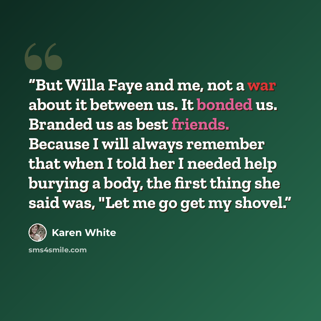 “But Willa Faye and me, not a war about it between us. It bonded us. Branded us as best friends. Because I will always remember that when I told her I needed help burying a body, the first thing she said was, "Let me go get my shovel.” quote by Karen White