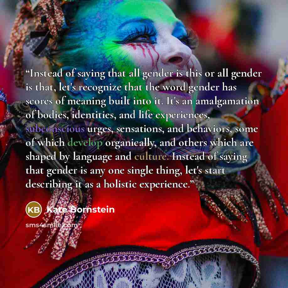 “Instead of saying that all gender is this or all gender is that, let's recognize that the word gender has scores of meaning built into it. It's an amalgamation of bodies, identities, and life experiences, subconscious urges, sensations, and behaviors, some of which develop organically, and others…” quote by Kate Bornstein