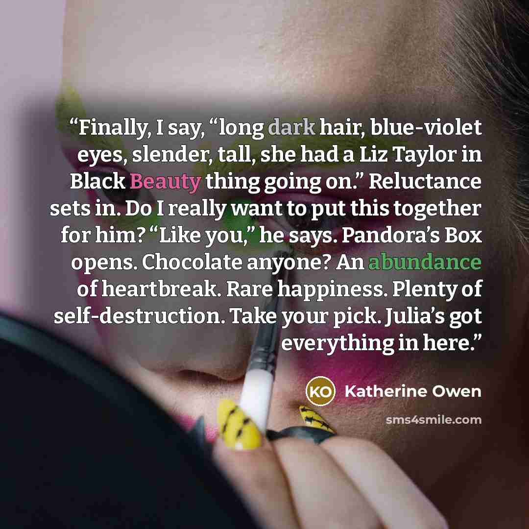 “Finally, I say, “long dark hair, blue-violet eyes, slender, tall, she had a Liz Taylor in Black Beauty thing going on.” Reluctance sets in. Do I really want to put this together for him? “Like you,” he says. Pandora’s Box opens. Chocolate anyone? An abundance of heartbreak. Rare happiness. Plenty…” quote by Katherine Owen