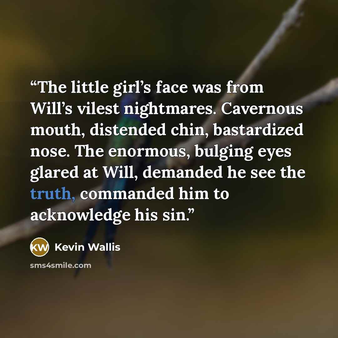 “The little girl’s face was from Will’s vilest nightmares. Cavernous mouth, distended chin, bastardized nose. The enormous, bulging eyes glared at Will, demanded he see the truth, commanded him to acknowledge his sin.” quote by Kevin Wallis