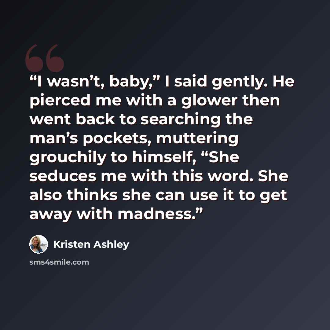 “I wasn’t, baby,” I said gently. He pierced me with a glower then went back to searching the man’s pockets, muttering grouchily to himself, “She seduces me with this word. She also thinks she can use it to get away with madness.” quote by Kristen Ashley