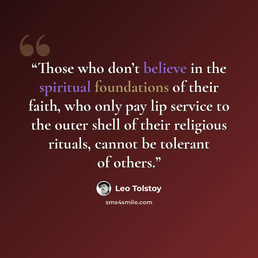 “Those who don’t believe in the spiritual foundations of their faith, who only pay lip service to the outer shell of their religious rituals, cannot be tolerant of others.” quote by Leo Tolstoy