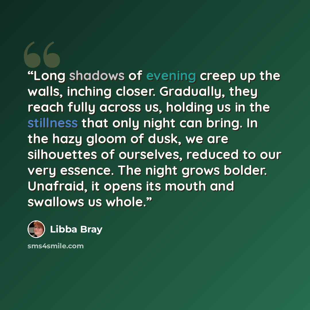 “Long shadows of evening creep up the walls, inching closer. Gradually, they reach fully across us, holding us in the stillness that only night can bring. In the hazy gloom of dusk, we are silhouettes of ourselves, reduced to our very essence. The night grows bolder. Unafraid, it opens its mouth…” quote by Libba Bray