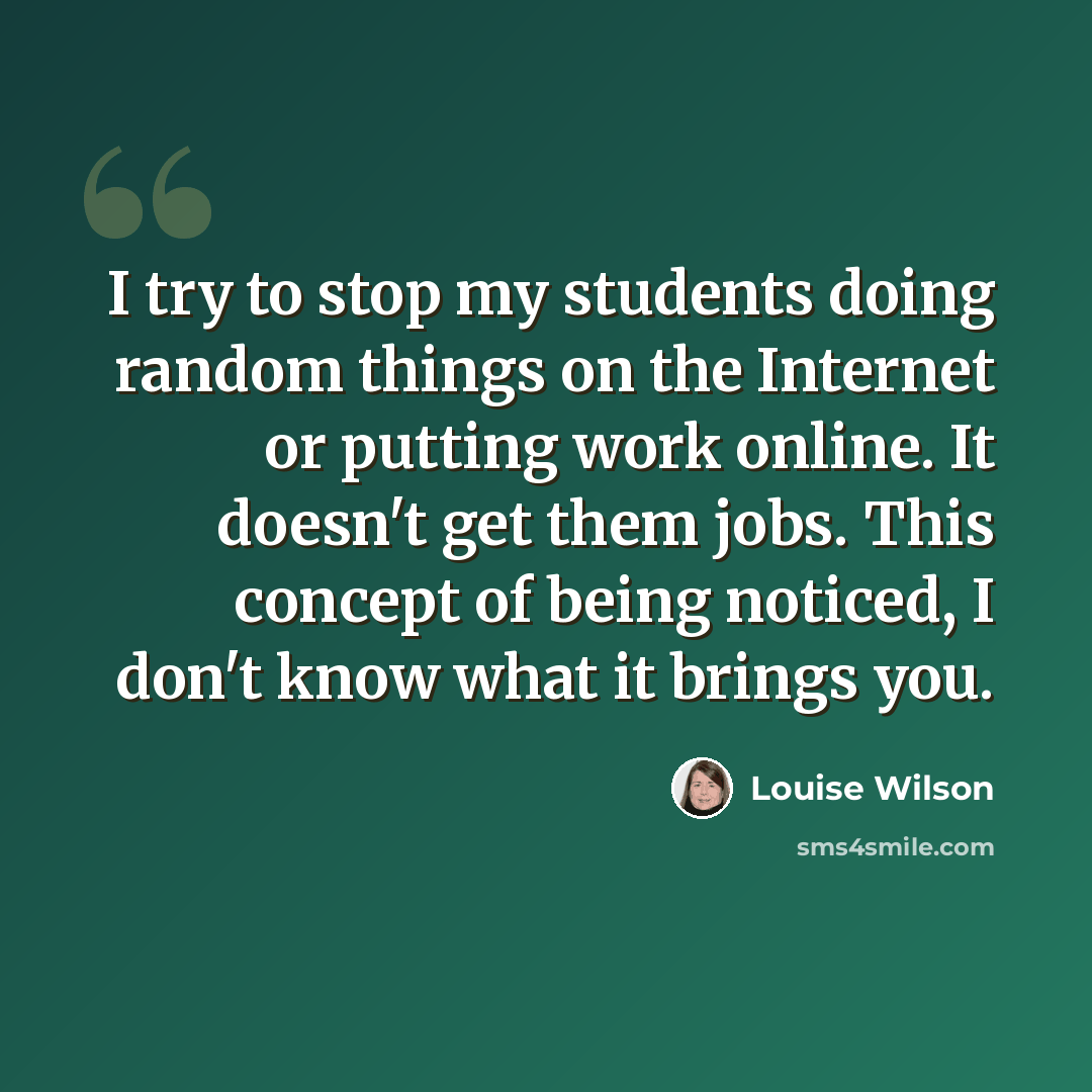 “I try to stop my students doing random things on the Internet or putting work online. It doesn't get them jobs. This concept of being noticed, I don't know what it brings you.” quote by Louise Wilson