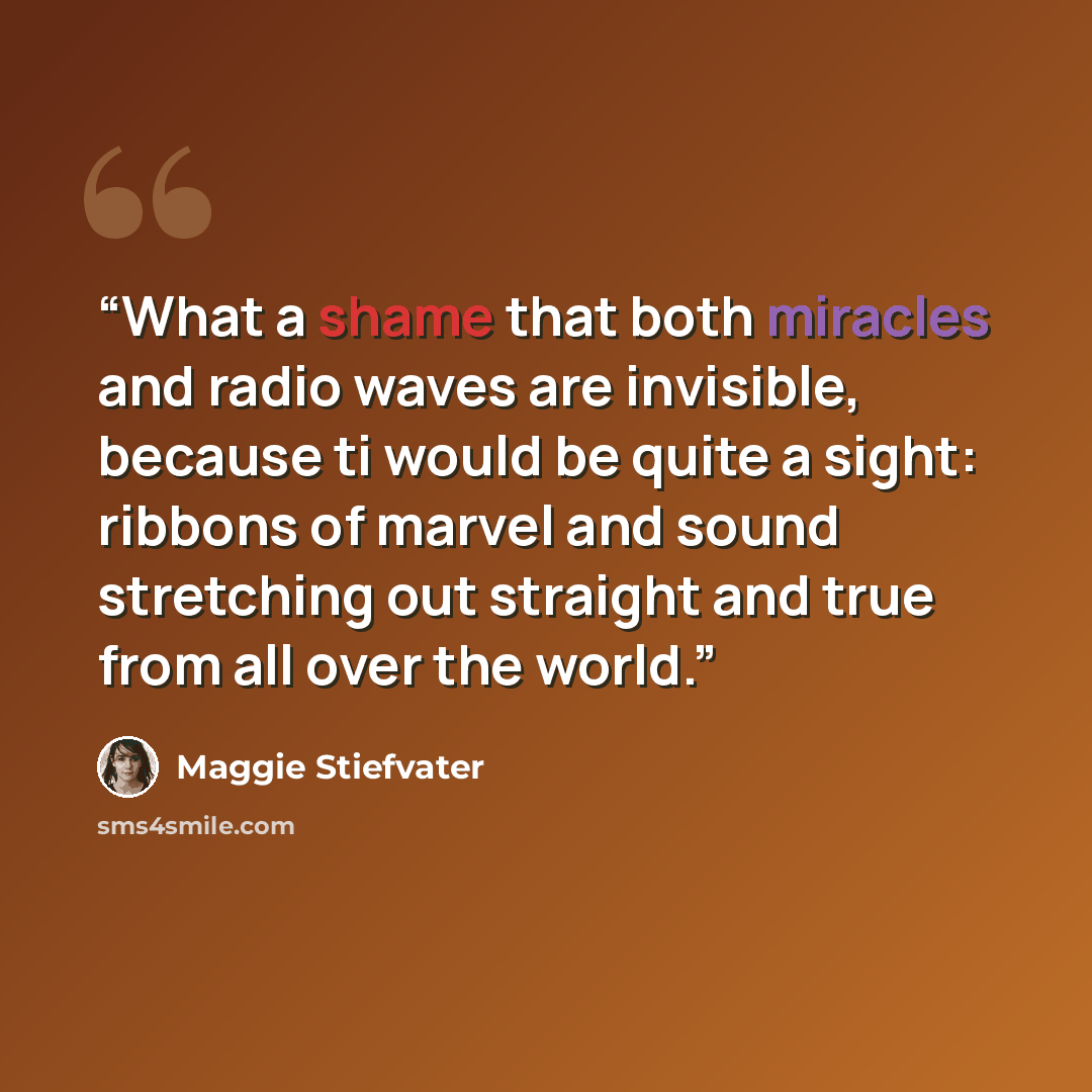 “What a shame that both miracles and radio waves are invisible, because ti would be quite a sight: ribbons of marvel and sound stretching out straight and true from all over the world.” quote by Maggie Stiefvater