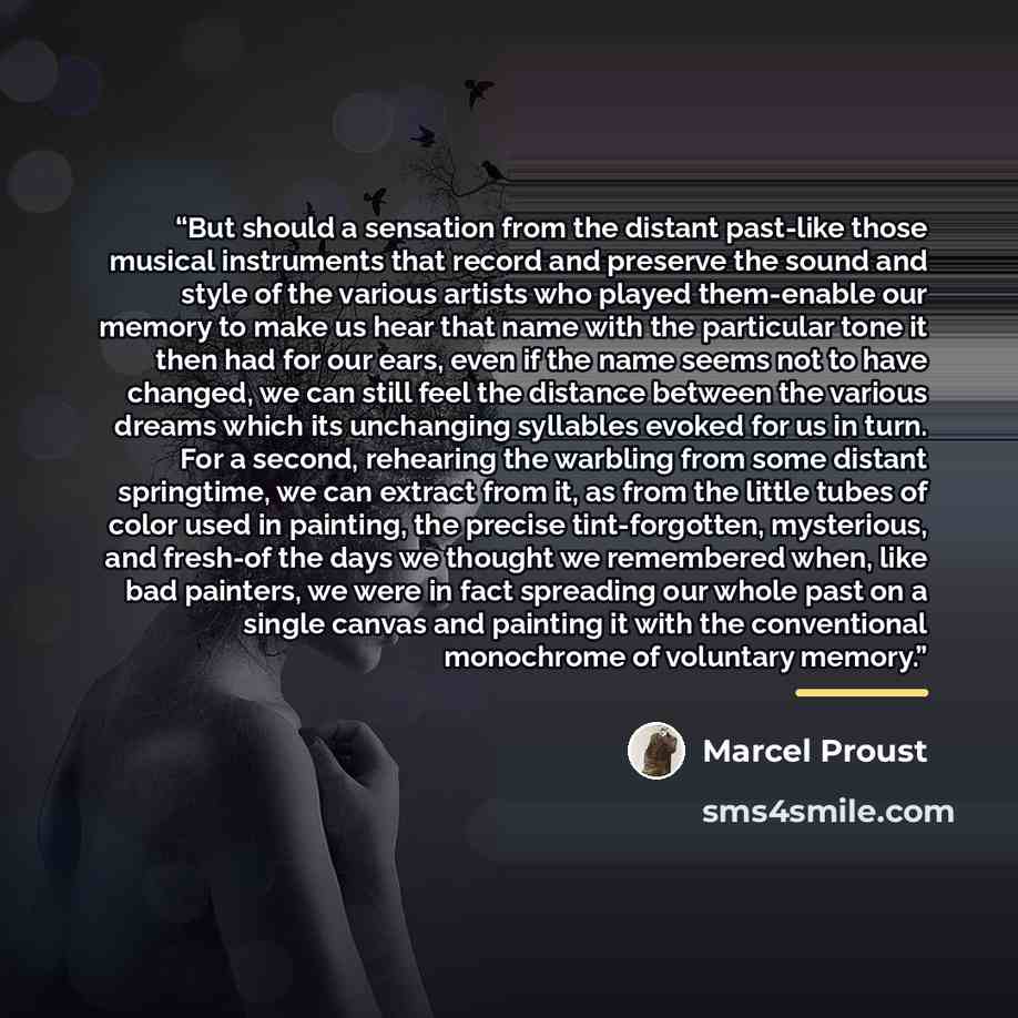 “But should a sensation from the distant past-like those musical instruments that record and preserve the sound and style of the various artists who played them-enable our memory to make us hear that name with the particular tone it then had for our ears, even if the name seems not to have changed…” quote by Marcel Proust
