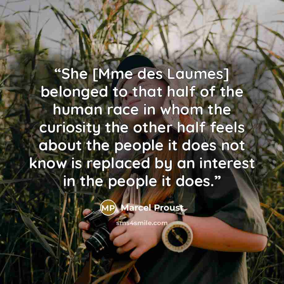 “She [Mme des Laumes] belonged to that half of the human race in whom the curiosity the other half feels about the people it does not know is replaced by an interest in the people it does.” quote by Marcel Proust