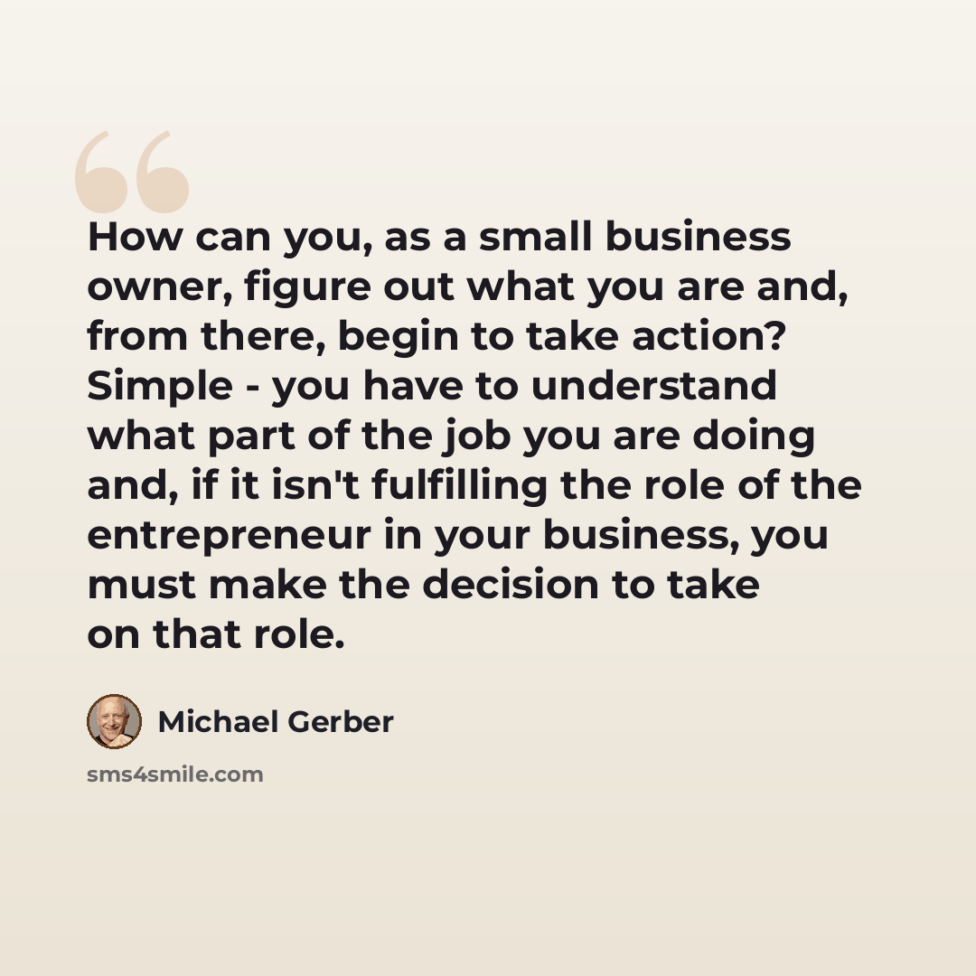 “How can you, as a small business owner, figure out what you are and, from there, begin to take action? Simple - you have to understand what part of the job you are doing and, if it isn't fulfilling the role of the entrepreneur in your business, you must make the decision to take on that role.” quote by Michael Gerber