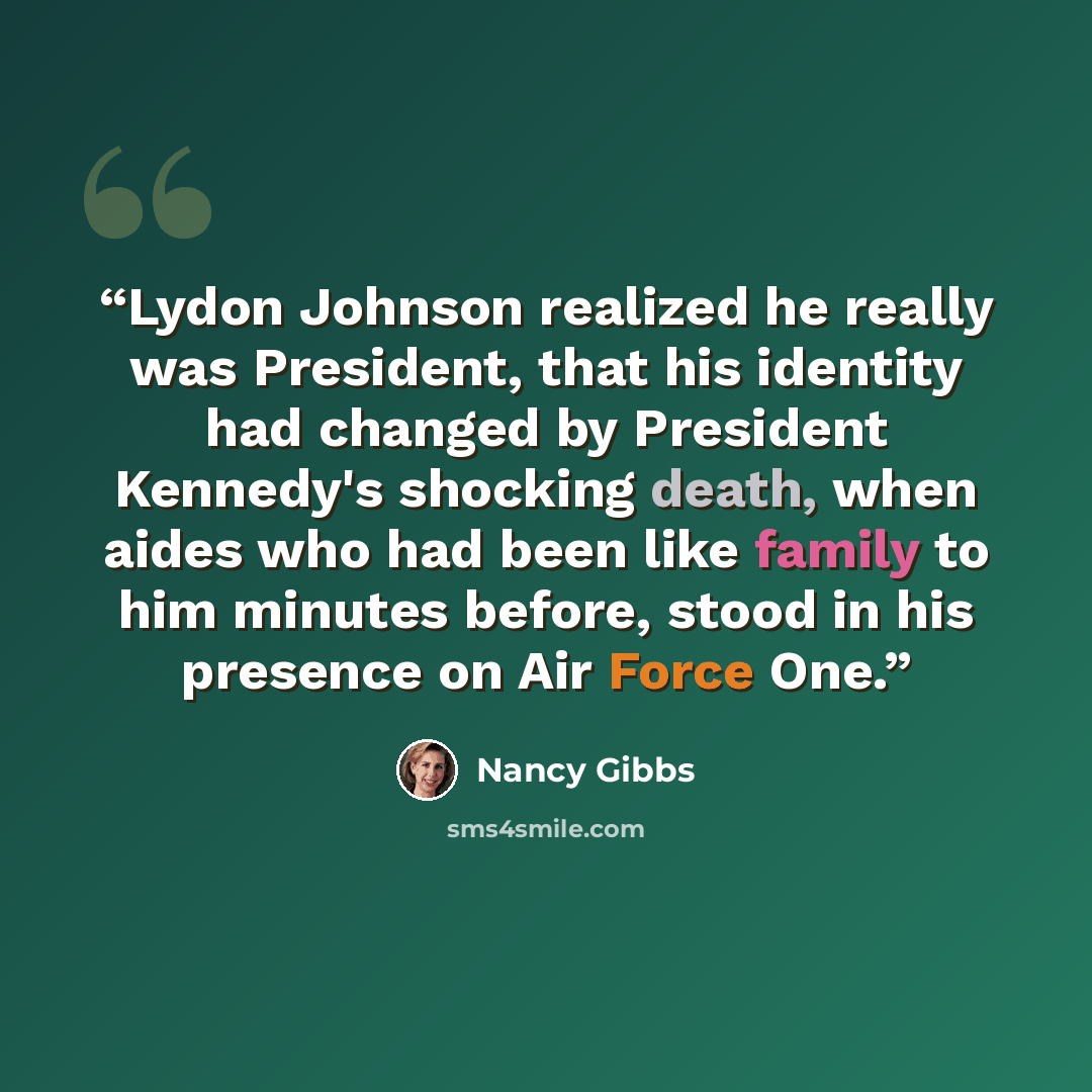 “Lydon Johnson realized he really was President, that his identity had changed by President Kennedy's shocking death, when aides who had been like family to him minutes before, stood in his presence on Air Force One.” quote by Nancy Gibbs