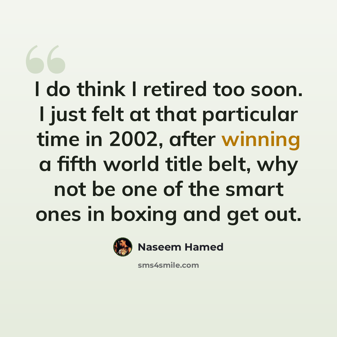 “I do think I retired too soon. I just felt at that particular time in 2002, after winning a fifth world title belt, why not be one of the smart ones in boxing and get out.” quote by Naseem Hamed